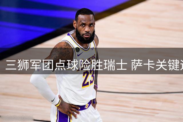 三狮军团点球险胜瑞士 萨卡关键远射助队晋级