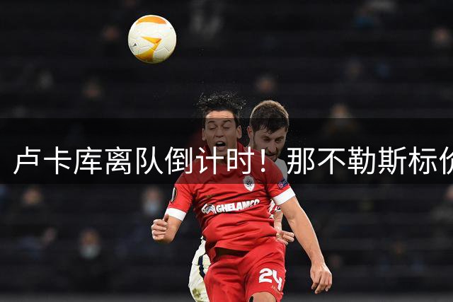 卢卡库离队倒计时！那不勒斯标价千万欧元寻找接盘侠