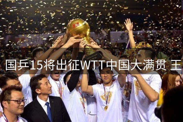国乒15将出征WTT中国大满贯 王楚钦孙颖莎率队出战