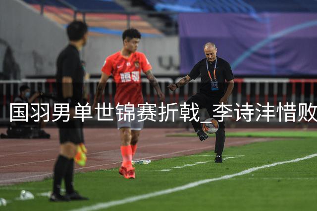 国羽男单世锦赛折戟 李诗沣惜败日本选手止步16强