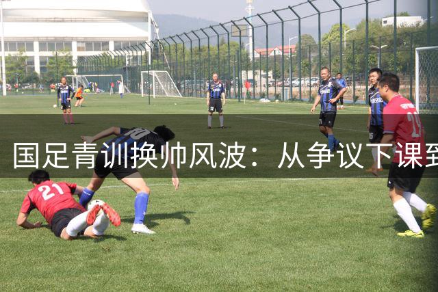 国足青训换帅风波：从争议下课到仓促接任的深层疑问