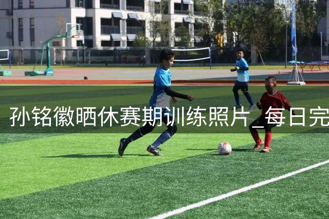 孙铭徽晒休赛期训练照片 每日完成1600次专项练习