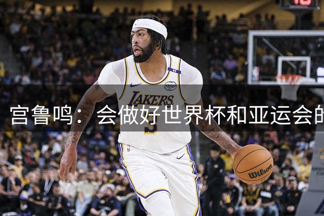 宫鲁鸣：会做好世界杯和亚运会的准备工作 更高的目标是28年奥运