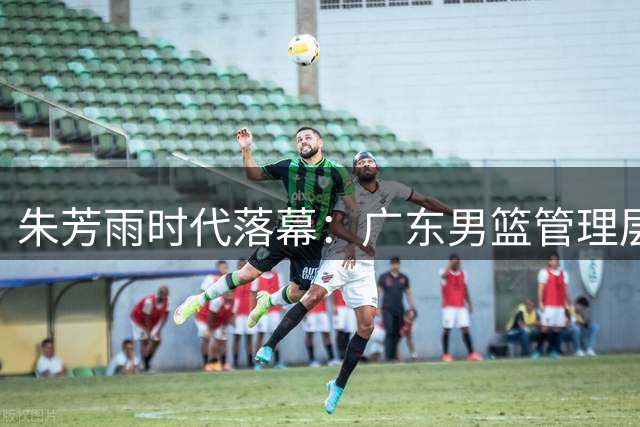 朱芳雨时代落幕：广东男篮管理层更迭背后的冠军兴衰史
