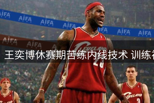 王奕博休赛期苦练内线技术 训练视频曝光抛投细节