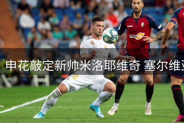 申花敲定新帅米洛耶维奇 塞尔维亚名帅签下两年半合约