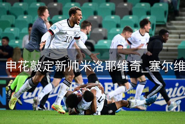 申花敲定新帅米洛耶维奇 塞尔维亚名帅签下两年半合约